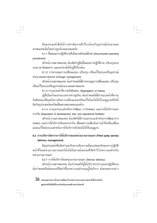 มี จ ุ ด ประสงค์ เ พื ่ อ ให้ ก ารดำเนิ น งานที ่ เ กี ่ ย วข้ อ งกั บ อุ ป กรณ์ ป ระมวลผล
สารสนเทศเป็นไปอย่างถูกต้องและปลอดภัย
         6.1.1 ขันตอนการปฏิบตงานทีเป็นลายลักษณ์อกษร (Documented operating
                   ้                   ั ิ   ่                       ั
procedures)
         (หัวหน้างานสารสนเทศ) ต้องจัดทำคูมอขันตอนการปฏิบตงาน ปรับปรุงตาม
                                                     ่ ื ้                         ั ิ
ระยะเวลาอันสมควร และแจกจ่ายให้กบผูทเกียวข้องั ้ ่ี ่
         6.1.2 การควบคุมการเปลี่ยนแปลง ปรับปรุง หรือแก้ไขระบบหรืออุปกรณ์
ประมวลผลสารสนเทศ (Change management)
         (หัวหน้างานสารสนเทศ) ต้องกำหนดให้มการควบคุมการปลียนแปลง ปรับปรุง
                                                         ี                             ่
หรือแก้ไขระบบหรืออุปกรณ์ประมวลผลสารสนเทศ
         6.1.3 การแบ่งหน้าทีความรับผิดชอบ (Segregation of duties)
                                    ่
         (ผูทเป็นเจ้าของกระบวนการทางธุรกิจ) ต้องกำหนดให้มการแบ่งหน้าทีความ
            ้ ่ี                                                                 ี             ่
รับผิดชอบเพื่อลดโอกาสในการเปลี่ยนแปลงหรือแก้ไขโดยไม่ได้รับอนุญาตหรือใช้
ผิดวัตถุประสงค์ต่อทรัพย์สินสารสนเทศขององค์กร
         6.1.4 การแยกระบบสำหรับการพัฒนา การทดสอบ และการให้บริการออก
จากกัน (Separation of development, test, and operational facilities)
         (หัวหน้างานสารสนเทศ) ต้องจัดให้มีการแยกระบบสำหรับการพัฒนาการ
ทดสอบ และการให้บริการจริงออกจากกัน เพื่อลดความเสี่ยงในการเข้าถึงหรือเปลี่ยน
แปลงแก้ไขต่อระบบสำหรับการให้บริการจริงโดยไม่ได้รับอนุญาต

6.2 การบริหารจัดการการให้บริการของหน่วยงานภายนอก (Third party service
    delivery management)
         มีจุดประสงค์เพื่อจัดทำและรักษาระดับความมั่นคงปลอดภัยของการปฏิบัติ
หน้าที่โดยหน่วยงานภายนอกให้เป็นไปตามข้อตกลงที่จัดทำไว้ระหว่างองค์กรกับ
หน่วยงานภายนอก
         6.2.1 การให้บริการโดยหน่วยงานภายนอก (Service delivery)
         (หัวหน้างานสารสนเทศ) ต้องกำหนดให้ผู้ให้บริการจากภายนอกปฏิบัติตาม
ข้อกำหนดหรือข้อตกลงที่จัดทำขึ้นระหว่างองค์กรและผู้ให้บริการ ข้อตกลงควรกล่าว

  36 คณะอนุกรรมการด้านความมันคง ใน คณะกรรมการธุรกรรมทางอิเล็กทรอนิกส์
                            ่
         ศูนย์เทคโนโลยีอเล็กทรอนิกส์และคอมพิวเตอร์แห่งชาติ
                        ิ
 