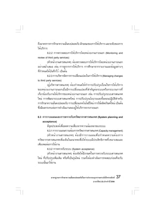 ถึงมาตรการการรักษาความมันคงปลอดภัย ลักษณะของการให้บริการ และระดับของการ
                            ่
ให้บริการ
          6.2.2 การตรวจสอบการให้บริการโดยหน่วยงานภายนอก (Monitoring and
review of third party services)
          (หัวหน้างานสารสนเทศ) ต้องตรวจสอบการให้บริการโดยหน่วยงานภายนอก
อย่างสม่ำเสมอ เช่น การดูจากการให้บริการ การศึกษาจากรายงานและข้อมูลต่างๆ
ทีกำหนดให้บนทึกไว้ เป็นต้น
    ่          ั
          6.2.3 การบริหารจัดการการเปลียนแปลงในการให้บริการ (Managing changes
                                        ่
to third party services)
          (ผู้บริหารสารสนเทศ) ต้องกำหนดให้ทำการปรับปรุงเงื่อนไขการให้บริการ
ของหน่วยงานภายนอกเมื่อมีการเปลี่ยนแปลงที่สำคัญต่อระบบหรือกระบวนการที่
เกี่ยวข้องกับงานให้บริการของหน่วยงานภายนอก เช่น การปรับปรุงระบบสารสนเทศ
ใหม่ การพัฒนาระบบสารสนเทศใหม่ การปรับปรุงนโยบายและขั้นตอนปฏิบัติสำหรับ
การรักษาความมันคงปลอดภัย การเปลียนเทคโนโลยีใหม่ การใช้ผลิตภัณฑ์ใหม่ เป็นต้น
                  ่                   ่
ซึงมีผลกระทบต่อการดำเนินงานของผูให้บริการจากภายนอก
  ่                                 ้

6.3 การวางแผนและการตรวจรับทรัพยากรสารสนเทศ (System planning and
     acceptance)
          มีจุดประสงค์เพื่อลดความเสี่ยงจากความล้มเหลวของระบบ
          6.3.1 การวางแผนความต้องการทรัพยากรสารสนเทศ (Capacity management)
          (หั ว หน้ า งานสารสนเทศ) ต้ อ งมี ก ารวางแผนเพื ่ อ กำหนดความต้ อ งการ
ทรัพยากรสารสนเทศเพิ่มเติมในอนาคตเพื่อให้ระบบมีประสิทธิภาพที่เหมาะสมและ
เพียงพอต่อการใช้งาน
          6.3.2 การตรวจรับระบบ (System acceptance)
          (หัวหน้างานสารสนเทศ) ต้องจัดให้มีเกณฑ์ในการตรวจรับระบบสารสนเทศ
ใหม่ ที่ปรับปรุงเพิ่มเติม หรือที่เป็นรุ่นใหม่ รวมทั้งต้องดำเนินการทดสอบก่อนที่จะรับ
ระบบนันมาใช้งาน
        ้



            มาตรฐานการรักษาความมันคงปลอดภัยในการประกอบธุรกรรมทางอิเล็กทรอนิกส์
                                 ่                                                 37
                                                     (เวอร์ชัน 2.5) ประจำปี 2550
 
