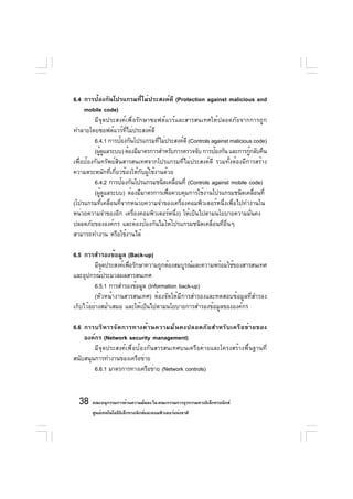 6.4 การป้องกันโปรแกรมที่ไม่ประสงค์ดี (Protection against malicious and
     mobile code)
         มีจุดประสงค์เพื่อรักษาซอฟต์แวร์และสารสนเทศให้ปลอดภัยจากการถูก
ทำลายโดยซอฟต์แวร์ที่ไม่ประสงค์ดี
         6.4.1 การป้องกันโปรแกรมทีไม่ประสงค์ดี (Controls against malicious code)
                                      ่
         (ผูดแลระบบ) ต้องมีมาตรการสำหรับการตรวจจับ การป้องกัน และการกูกลับคืน
            ู้                                                           ้
เพื่อป้องกันทรัพย์สินสารสนเทศจากโปรแกรมที่ไม่ประสงค์ดี รวมทั้งต้องมีการสร้าง
ความตระหนักที่เกี่ยวข้องให้กับผู้ใช้งานด้วย
         6.4.2 การป้องกันโปรแกรมชนิดเคลือนที่ (Controls against mobile code)
                                            ่
         (ผูดแลระบบ) ต้องมีมาตรการเพือควบคุมการใช้งานโปรแกรมชนิดเคลือนที่
            ้ ู                          ่                                 ่
(โปรแกรมที่เคลื่อนที่จากหน่วยความจำของเครื่องคอมพิวเตอร์หนึ่งเพื่อไปทำงานใน
หน่วยความจำของอีก เครื่องคอมพิวเตอร์หนึ่ง) ให้เป็นไปตามนโยบายความมั่นคง
ปลอดภัยขององค์กร และต้องป้องกันไม่ให้โปรแกรมชนิดเคลื่อนที่อื่นๆ
สามารถทำงาน หรือใช้งานได้

6.5 การสำรองข้อมูล (Back-up)
         มีจดประสงค์เพือรักษาความถูกต้องสมบูรณ์และความพร้อมใช้ของสารสนเทศ
            ุ          ่
และอุปกรณ์ประมวลผลสารสนเทศ
         6.5.1 การสำรองข้อมูล (Information back-up)
         (หัวหน้างานสารสนเทศ) ต้องจัดให้มีการสำรองและทดสอบข้อมูลที่สำรอง
เก็บไว้อย่างสม่ำเสมอ และให้เป็นไปตามนโยบายการสำรองข้อมูลขององค์กร

6.6 การบริ ห ารจั ด การทางด้ า นความมั ่ น คงปลอดภั ย สำหรั บ เครื อ ข่ า ยของ
    องค์กร (Network security management)
        มีจุดประสงค์เพื่อป้องกันสารสนเทศบนเครือค่ายและโครงสร้างพื้นฐานที่
สนับสนุนการทำงานของเครือข่าย
        6.6.1 มาตรการทางเครือข่าย (Network controls)



  38 คณะอนุกรรมการด้านความมันคง ใน คณะกรรมการธุรกรรมทางอิเล็กทรอนิกส์
                            ่
       ศูนย์เทคโนโลยีอเล็กทรอนิกส์และคอมพิวเตอร์แห่งชาติ
                      ิ
 