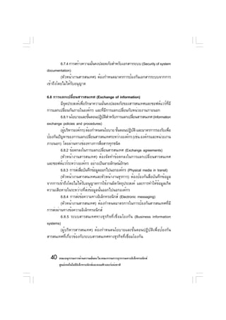 6.7.4 การสร้างความมันคงปลอดภัยสำหรับเอกสารระบบ (Security of system
                             ่
documentation)
         (หัวหน้างานสารสนเทศ) ต้องกำหนดมาตรการป้องกันเอกสารระบบจากการ
เข้าถึงโดยไม่ได้รับอนุญาต

6.8 การแลกเปลียนสารสนเทศ (Exchange of information)
                  ่
         มีจดประสงค์เพือรักษาความมันคงปลอดภัยของสารสนเทศและซอฟต์แวร์ทมี
                ุ        ่                ่                                    ่ี
การแลกเปลียนกันภายในองค์กร และทีมการแลกเปลียนกับหน่วยงานภายนอก
              ่                          ่ ี       ่
         6.8.1 นโยบายและขันตอนปฏิบตสำหรับการแลกเปลียนสารสนเทศ (Information
                             ้              ัิ         ่
exchange policies and procedures)
         (ผูบริหารองค์กร) ต้องกำหนดนโยบาย ขันตอนปฏิบติ และมาตรการรองรับเพือ
            ้                                  ้         ั                        ่
ป้องกันปัญหาของการแลกเปลียนสารสนเทศระหว่างองค์กร (เช่น องค์กรและหน่วยงาน
                               ่
ภายนอก) โดยผ่านทางช่องทางการสือสารทุกชนิด
                                     ่
         6.8.2 ข้อตกลงในการแลกเปลียนสารสนเทศ (Exchange agreements)
                                       ่
         (หัวหน้างานสารสนเทศ) ต้องจัดทำข้อตกลงในการแลกเปลี่ยนสารสนเทศ
และซอฟต์แวร์ระหว่างองค์กร อย่างเป็นลายลักษณ์อกษร ั
         6.8.3 การส่งสือบันทึกข้อมูลออกไปนอกองค์กร (Physical media in transit)
                       ่
         (หัวหน้างานสารสนเทศและหัวหน้างานธุรการ) ต้องป้องกันสื่อบันทึกข้อมูล
จากการเข้าถึงโดยไม่ได้รบอนุญาตการใช้งานผิดวัตถุประสงค์ และการทำให้ขอมูลเกิด
                           ั                                           ้
ความเสียหายในระหว่างที่ส่งข้อมูลนั้นออกไปนอกองค์กร
         6.8.4 การส่งข้อความทางอิเล็กทรอนิกส์ (Electronic messaging)
         (หัวหน้างานสารสนเทศ) ต้องกำหนดมาตรการในการป้องกันสารสนเทศที่มี
การส่งผ่านทางข้อความอิเล็กทรอนิกส์
         6.8.5 ระบบสารสนเทศทางธุรกิจที่เชื่อมโยงกัน (Business information
systems)
         (ผู้บริหารสารสนเทศ) ต้องกำหนดนโยบายและขั้นตอนปฏิบัติเพื่อป้องกัน
สารสนเทศที่เกี่ยวข้องกับระบบสารสนเทศทางธุรกิจที่เชื่อมโยงกัน



  40 คณะอนุกรรมการด้านความมันคง ใน คณะกรรมการธุรกรรมทางอิเล็กทรอนิกส์
                            ่
        ศูนย์เทคโนโลยีอเล็กทรอนิกส์และคอมพิวเตอร์แห่งชาติ
                       ิ
 