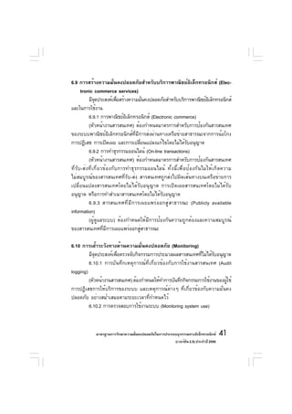 6.9 การสร้างความมั่นคงปลอดภัยสำหรับบริการพาณิชย์อิเล็กทรอนิกส์ (Elec-
      tronic commerce services)
          มีจดประสงค์เพือสร้างความมันคงปลอดภัยสำหรับบริการพาณิชย์อเล็กทรอนิกส์
              ุ           ่          ่                               ิ
และในการใช้งาน
          6.9.1 การพาณิชย์อเล็กทรอนิกส์ (Electronic commerce)
                             ิ
          (หัวหน้างานสารสนเทศ) ต้องกำหนดมาตรการสำหรับการป้องกันสารสนเทศ
ของระบบพาณิชย์อิเล็กทรอนิกส์ที่มีการส่งผ่านทางเครือข่ายสาธารณะจากการฉ้อโกง
การปฏิเสธ การเปิดเผย และการเปลียนแปลงแก้ไขโดยไม่ได้รบอนุญาต
                                   ่                      ั
          6.9.2 การทำธุรกรรมออนไลน์ (On-line transactions)
          (หัวหน้างานสารสนเทศ) ต้องกำหนดมาตรการสำหรับการป้องกันสารสนเทศ
ที่รับ-ส่งที่เกี่ยวข้องกับการทำธุรกรรมออนไลน์ ทั้งนี้เพื่อป้องกันไม่ให้เกิดความ
ไม่สมบูรณ์ของสารสนเทศที่รับ-ส่ง สารสนเทศถูกส่งไปผิดเส้นทางบนเครือข่ายการ
เปลี่ยนแปลงสารสนเทศโดยไม่ได้รับอนุญาต การเปิดเผยสารสนเทศโดยไม่ได้รับ
อนุญาต หรือการทำสำเนาสารสนเทศโดยไม่ได้รับอนุญาต
          6.9.3 สารสนเทศที่มีการเผยแพร่ออกสู่สาธารณะ (Publicly available
information)
          (ผู้ดูแลระบบ) ต้องกำหนดให้มีการป้องกันความถูกต้องและความสมบูรณ์
ของสารสนเทศที่มีการเผยแพร่ออกสู่สาธารณะ

6.10 การเฝ้าระวังทางด้านความมั่นคงปลอดภัย (Monitoring)
         มีจดประสงค์เพือตรวจจับกิจกรรมการประมวลผลสารสนเทศทีไม่ได้รบอนุญาต
            ุ          ่                                      ่     ั
         6.10.1 การบันทึกเหตุการณ์ที่เกี่ยวข้องกับการใช้งานสารสนเทศ (Audit
logging)
         (หัวหน้างานสารสนเทศ) ต้องกำหนดให้ทำการบันทึกกิจกรรมการใช้งานของผูใช้
                                                                          ้
การปฏิเสธการให้บริการของระบบ และเหตุการณ์ต่างๆ ที่เกี่ยวข้องกับความมั่นคง
ปลอดภัย อย่างสม่ำเสมอตามระยะเวลาที่กำหนดไว้
         6.10.2 การตรวจสอบการใช้งานระบบ (Monitoring system use)



            มาตรฐานการรักษาความมันคงปลอดภัยในการประกอบธุรกรรมทางอิเล็กทรอนิกส์
                                 ่                                                 41
                                                     (เวอร์ชัน 2.5) ประจำปี 2550
 