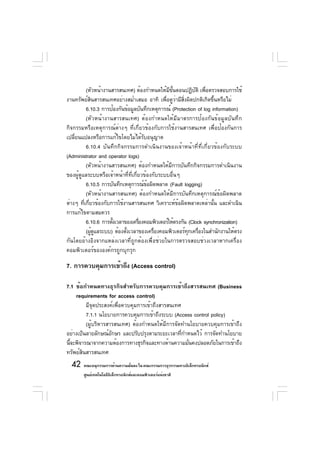 (หัวหน้างานสารสนเทศ) ต้องกำหนดให้มขนตอนปฏิบติ เพือตรวจสอบการใช้
                                                 ี ้ั       ั ่
งานทรัพย์สนสารสนเทศอย่างสม่ำเสมอ อาทิ เพือดูวามีสงผิดปกติเกิดขึนหรือไม่
             ิ                                  ่ ่ ่ิ                 ้
          6.10.3 การป้องกันข้อมูลบันทึกเหตุการณ์ (Protection of log information)
          (หัวหน้างานสารสนเทศ) ต้องกำหนดให้มีมาตรการป้องกันข้อมูลบันทึก
กิจกรรมหรือเหตุการณ์ต่างๆ ที่เกี่ยวข้องกับการใช้งานสารสนเทศ เพื่อป้องกันการ
เปลี่ยนแปลงหรือการแก้ไขโดยไม่ได้รับอนุญาต
          6.10.4 บันทึกกิจกรรมการดำเนินงานของเจ้าหน้าที่ที่เกี่ยวข้องกับระบบ
(Administrator and operator logs)
          (หัวหน้างานสารสนเทศ) ต้องกำหนดให้มีการบันทึกกิจกรรมการดำเนินงาน
ของผู้ดูแลระบบหรือเจ้าหน้าที่ที่เกี่ยวข้องกับระบบอื่นๆ
          6.10.5 การบันทึกเหตุการณ์ขอผิดพลาด (Fault logging)
                                        ้
          (หัวหน้างานสารสนเทศ) ต้องกำหนดให้มีการบันทึกเหตุการณ์ข้อผิดพลาด
ต่างๆ ทีเกียวข้องกับการใช้งานสารสนเทศ วิเคราะห์ขอผิดพลาดเหล่านัน และดำเนิน
         ่ ่                                          ้              ้
การแก้ไขตามสมควร
          6.10.6 การตังเวลาของเครืองคอมพิวเตอร์ให้ตรงกัน (Clock synchronization)
                      ้             ่
          (ผูดแลระบบ) ต้องตังเวลาของเครืองคอมพิวเตอร์ทกเครืองในสำนักงานให้ตรง
               ้ ู          ้              ่             ุ ่
กันโดยอ้างอิงจากแหล่งเวลาที่ถูกต้องเพื่อช่วยในการตรวจสอบช่วงเวลาหากเครื่อง
คอมพิวเตอร์ขององค์กรถูกบุกรุก

7. การควบคุมการเข้าถึง (Access control)

7.1 ข้อกำหนดทางธุรกิจสำหรับการควบคุมการเข้าถึงสารสนเทศ (Business
    requirements for access control)
         มีจุดประสงค์เพื่อควบคุมการเข้าถึงสารสนเทศ
         7.1.1 นโยบายการควบคุมการเข้าถึงระบบ (Access control policy)
         (ผู้บริหารสารสนเทศ) ต้องกำหนดให้มีการจัดทำนโยบายควบคุมการเข้าถึง
อย่างเป็นลายลักษณ์อกษร และปรับปรุงตามระยะเวลาทีกำหนดไว้ การจัดทำนโยบาย
                     ั                             ่
นีจะพิจารณาจากความต้องการทางธุรกิจและทางด้านความมันคงปลอดภัยในการเข้าถึง
  ้                                                  ่
ทรัพย์สินสารสนเทศ
  42 คณะอนุกรรมการด้านความมันคง ใน คณะกรรมการธุรกรรมทางอิเล็กทรอนิกส์
                            ่
       ศูนย์เทคโนโลยีอเล็กทรอนิกส์และคอมพิวเตอร์แห่งชาติ
                      ิ
 
