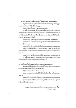 7.2 การบริหารจัดการการเข้าถึงของผู้ใช้ (User access management)
          มีจุดประสงค์เพื่อควบคุมการเข้าถึงระบบสารสนเทศเฉพาะผู้ที่ได้รับอนุญาต
แล้วและป้องกันการเข้าถึงโดยไม่ได้รับอนุญาต
          7.2.1 การลงทะเบียนพนักงาน (User registration)
          (หัวหน้างานสารสนเทศ) ต้องกำหนดให้มีขั้นตอนปฏิบัติอย่างเป็นทางการ
สำหรับการลงทะเบียนพนักงานใหม่ เพือให้มสทธิตางๆ ในการใช้งานตามความจำเป็น
                                      ่    ีิ ่
รวมทังขันตอนปฏิบตสำหรับการยกเลิกสิทธิการใช้งาน เช่น เมือลาออกไปหรือเปลียน
      ้ ้           ั ิ                                      ่                ่
ตำแหน่งงานภายในองค์กร เป็นต้น
          7.2.2 การบริหารจัดการสิทธิการใช้งานระบบ (Privilege management)
          (ผู้ดูแลระบบ) ต้องจัดให้มีการควบคุมและจำกัดสิทธิการใช้งานระบบตาม
ความจำเป็นในการใช้งาน
          7.2.3 การบริหารจัดการรหัสผ่านสำหรับผูใช้งาน (User password management)
                                                   ้
          (ผูดแลระบบ) ต้องจัดให้มกระบวนการบริหารจัดการรหัสผ่านสำหรับผูใช้งาน
             ้ ู                  ี                                        ้
อย่างเป็นทางการ เพื่อควบคุมการจัดสรรรหัสผ่านให้แก่ผู้ใช้งานอย่างมีความมั่นคง
ปลอดภัย
          7.2.4 การทบทวนสิทธิการเข้าถึงของผูใช้งาน (Review of user access rights)
                                               ้
          (หัวหน้างานสารสนเทศ) ต้องจัดให้มกระบวนการทบทวนสิทธิการเข้าถึงของ
                                             ี
ผูใช้งานระบบอย่างเป็นทางการตามระยะเวลาทีกำหนดไว้
  ้                                              ่

7.3 หน้าที่ความรับผิดชอบของผู้ใช้งาน (User responsibilities)
         มีจดประสงค์เพือป้องกันการเข้าถึงโดยไม่ได้รบอนุญาต การเปิดเผยหรือการ
             ุ         ่                            ั
ขโมยสารสนเทศและอุปกรณ์ประมวลผลสารสนเทศ
         7.3.1 การใช้งานรหัสผ่าน (Password use)
         (ผูดแลระบบ) ต้องกำหนดวิธปฏิบตทดสำหรับผูใช้งานในการเลือกและใช้งาน
            ้ ู                     ี ั ิ ่ี ี         ้
รหัสผ่าน
         7.3.2 การป้องกันอุปกรณ์ทไม่มพนักงานดูแล (Unattended user equipment)
                                  ่ี ี
         (พนักงาน) ต้องมีวิธีเพื่อป้องกันไม่ให้ผู้ไม่มีสิทธิสามารถเข้าถึงอุปกรณ์
สำนักงานทีไม่มพนักงานดูแล
           ่ ี

            มาตรฐานการรักษาความมันคงปลอดภัยในการประกอบธุรกรรมทางอิเล็กทรอนิกส์
                                 ่                                                 43
                                                     (เวอร์ชัน 2.5) ประจำปี 2550
 