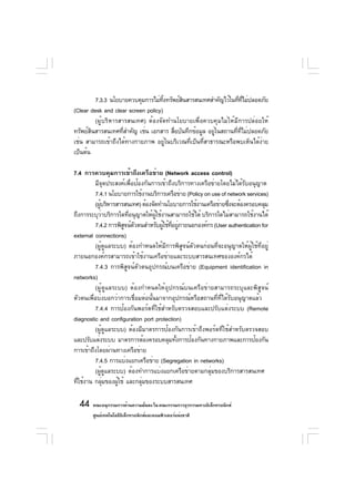 7.3.3 นโยบายควบคุมการไม่ทงทรัพย์สนสารสนเทศสำคัญไว้ในทีทไม่ปลอดภัย
                                     ้ิ    ิ                     ่ ่ี
(Clear desk and clear screen policy)
          (ผู้บริหารสารสนเทศ) ต้องจัดทำนโยบายเพื่อควบคุมไม่ให้มีการปล่อยให้
ทรัพย์สนสารสนเทศทีสำคัญ เช่น เอกสาร สือบันทึกข้อมูล อยูในสถานทีทไม่ปลอดภัย
        ิ             ่                 ่                ่      ่ ่ี
เช่น สามารถเข้าถึงได้ทางกายภาพ อยู่ในบริเวณที่เป็นที่สาธารณะหรือพบเห็นได้ง่าย
เป็นต้น

7.4 การควบคุมการเข้าถึงเครือข่าย (Network access control)
         มีจุดประสงค์เพื่อป้องกันการเข้าถึงบริการทางเครือข่ายโดยไม่ได้รับอนุญาต
         7.4.1 นโยบายการใช้งานบริการเครือข่าย (Policy on use of network services)
         (ผูบริหารสารสนเทศ) ต้องจัดทำนโยบายการใช้งานเครือข่ายซึงจะต้องครอบคลุม
           ้                                                    ่
ถึงการระบุวาบริการใดทีอนุญาตให้ผใช้งานสามารถใช้ได้ บริการใดไม่สามารถใช้งานได้
              ่        ่           ู้
         7.4.2 การพิสจน์ตวตนสำหรับผูใช้ทอยูภายนอกองค์กร (User authentication for
                     ู ั              ้ ่ี ่
external connections)
         (ผู้ดูแลระบบ) ต้องกำหนดให้มีการพิสูจน์ตัวตนก่อนที่จะอนุญาตให้ผู้ใช้ที่อยู่
ภายนอกองค์กรสามารถเข้าใช้งานเครือข่ายและระบบสารสนเทศขององค์กรได้
         7.4.3 การพิสูจน์ตัวตนอุปกรณ์บนเครือข่าย (Equipment identification in
networks)
         (ผู้ดูแลระบบ) ต้องกำหนดให้อุปกรณ์บนเครือข่ายสามารถระบุและพิสูจน์
ตัวตนเพื่อบ่งบอกว่าการเชื่อมต่อนั้นมาจากอุปกรณ์หรือสถานที่ที่ได้รับอนุญาตแล้ว
         7.4.4 การป้องกันพอร์ตที่ใช้สำหรับตรวจสอบและปรับแต่งระบบ (Remote
diagnostic and configuration port protection)
         (ผู้ดูแลระบบ) ต้องมีมาตรการป้องกันการเข้าถึงพอร์ตที่ใช้สำหรับตรวจสอบ
และปรับแต่งระบบ มาตรการต้องครอบคลุมทังการป้องกันทางกายภาพและการป้องกัน
                                           ้
การเข้าถึงโดยผ่านทางเครือข่าย
         7.4.5 การแบ่งแยกเครือข่าย (Segregation in networks)
         (ผูดแลระบบ) ต้องทำการแบ่งแยกเครือข่ายตามกลุมของบริการสารสนเทศ
             ้ ู                                         ่
ทีใช้งาน กลุมของผูใช้ และกลุมของระบบสารสนเทศ
  ่             ่  ้         ่

  44 คณะอนุกรรมการด้านความมันคง ใน คณะกรรมการธุรกรรมทางอิเล็กทรอนิกส์
                            ่
        ศูนย์เทคโนโลยีอเล็กทรอนิกส์และคอมพิวเตอร์แห่งชาติ
                       ิ
 