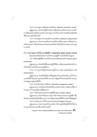 7.4.6 การควบคุมการเชือมต่อทางเครือข่าย (Network connection control)
                                ่
         (ผู้ดูแลระบบ) ต้องจำกัดผู้ใช้งานในการเชื่อมต่อทางเครือข่ายระหว่างองค์กร
การเชื่อมต่อต้องเป็นไปตามนโยบายควบคุมการเข้าถึงและข้อกำหนดที่แอปพลิเคชัน
ทีใช้งานทางธุรกิจได้ระบุไว้
  ่
         7.4.7 การควบคุมการกำหนดเส้นทางบนเครือข่าย (Network routing control)
         (ผู้ดูแลระบบ) ต้องกำหนดเส้นทางบนเครือข่ายเพื่อควบคุมการเชื่อมต่อทาง
เครือข่ายและการไหลเวียนของสารสนเทศบนเครือข่ายให้เป็นไปตามนโยบายควบคุม
การเข้าถึง

7.5 การควบคุมการเข้าถึงระบบปฏิบตการ (Operating system access control)
                                         ั ิ
          มีจุดประสงค์เพื่อป้องกันการเข้าถึงระบบปฏิบัติการโดยไม่ได้รับอนุญาต
          7.5.1 ขันตอนปฏิบตในการเข้าถึงระบบอย่างมันคงปลอดภัย (Secure log-on
                   ้          ั ิ                       ่
procedures)
          (ผู้ดูแลระบบ) ต้องจัดให้มีขั้นตอนปฏิบัติที่มีความมั่นคงปลอดภัยสำหรับการ
เข้าถึงหรือการเข้าใช้งานระบบปฏิบัติการ
          7.5.2 การระบุและพิสูจน์ตัวตนของผู้ใช้งาน (User identification and
authentication)
          (ผู้ดูแลระบบ) ต้องจัดให้ผู้ใช้งานมีข้อมูลสำหรับระบุตัวตนในการเข้าใช้งาน
ระบบที่ไม่ซ้ำซ้อนกัน และต้องจัดให้มีกระบวนการพิสูจน์ตัวตนก่อนเข้าใช้งานระบบ
ตามข้อมูลระบุตัวตนที่ได้รับ
          7.5.3 ระบบบริหารจัดการรหัสผ่าน (Password management system)
          (ผู้ดูแลระบบ) ต้องจัดทำหรือจัดให้มีระบบบริหารจัดการรหัสผ่านที่มีการ
ควบคุมการกำหนดรหัสผ่านที่มีคุณภาพ
          7.5.4 การใช้งานโปรแกรมประเภทยูทลต้ี (Use of system utilities)
                                                 ิิ
          (ผูดแลระบบ) ต้องจำกัดและควบคุมการใช้งานโปรแกรมประเภทยูทลต้ี เพือ
             ้ ู                                                          ิิ ่
ป้องกันการละเมิดหรือหลีกเลียงมาตรการความมันคงปลอดภัยทีได้กำหนดไว้หรือมีอยูแล้ว
                            ่                  ่              ่               ่
          7.5.5 การหมดเวลาการใช้งานระบบสารสนเทศ (Session time-out)
          (ผู้ดูแลระบบ) ต้องกำหนดให้ระบบตัดการใช้งานผู้ใช้เมื่อผู้ใช้ไม่ได้ใช้งาน
ระบบมาเป็นระยะเวลาหนึ่งตามที่กำหนดไว้
            มาตรฐานการรักษาความมันคงปลอดภัยในการประกอบธุรกรรมทางอิเล็กทรอนิกส์
                                 ่                                                 45
                                                     (เวอร์ชัน 2.5) ประจำปี 2550
 
