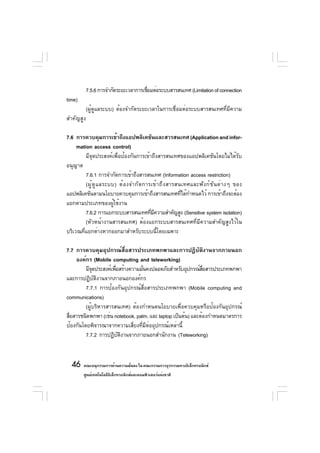 7.5.6 การจำกัดระยะเวลาการเชือมต่อระบบสารสนเทศ (Limitation of connection
                                       ่
time)
           (ผู้ดูแลระบบ) ต้องจำกัดระยะเวลาในการเชื่อมต่อระบบสารสนเทศที่มีความ
สำคัญสูง

7.6 การควบคุมการเข้าถึงแอปพลิเคชันและสารสนเทศ (Application and infor-
     mation access control)
         มีจุดประสงค์เพื่อป้องกันการเข้าถึงสารสนเทศของแอปพลิเคชันโดยไม่ได้รับ
อนุญาต
         7.6.1 การจำกัดการเข้าถึงสารสนเทศ (Information access restriction)
         (ผู ้ ด ู แ ลระบบ) ต้ อ งจำกั ด การเข้ า ถึ ง สารสนเทศและฟั ง ก์ ช ั น ต่ า งๆ ของ
แอปพลิเคชันตามนโยบายควบคุมการเข้าถึงสารสนเทศทีได้กำหนดไว้ การเข้าถึงจะต้อง
                                                            ่
แยกตามประเภทของผู้ใช้งาน
         7.6.2 การแยกระบบสารสนเทศทีมความสำคัญสูง (Sensitive system isolation)
                                            ่ ี
         (หัวหน้างานสารสนเทศ) ต้องแยกระบบสารสนเทศที่มีความสำคัญสูงไว้ใน
บริเวณที่แยกต่างหากออกมาสำหรับระบบนี้โดยเฉพาะ

7.7 การควบคุมอุปกรณ์สื่อสารประเภทพกพาและการปฏิบัติงานจากภายนอก
    องค์กร (Mobile computing and teleworking)
         มีจดประสงค์เพือสร้างความมันคงปลอดภัยสำหรับอุปกรณ์สอสารประเภทพกพา
             ุ         ่           ่                          ่ื
และการปฏิบัติงานจากภายนอกองค์กร
         7.7.1 การป้องกันอุปกรณ์สื่อสารประเภทพกพา (Mobile computing and
communications)
         (ผู้บริหารสารสนเทศ) ต้องกำหนดนโยบายเพื่อควบคุมหรือป้องกันอุปกรณ์
สือสารชนิดพกพา (เช่น notebook, palm, และ laptop เป็นต้น) และต้องกำหนดมาตรการ
  ่
ป้องกันโดยพิจารณาจากความเสี่ยงที่มีต่ออุปกรณ์เหล่านี้
         7.7.2 การปฏิบตงานจากภายนอกสำนักงาน (Teleworking)
                         ั ิ



  46 คณะอนุกรรมการด้านความมันคง ใน คณะกรรมการธุรกรรมทางอิเล็กทรอนิกส์
                            ่
        ศูนย์เทคโนโลยีอเล็กทรอนิกส์และคอมพิวเตอร์แห่งชาติ
                       ิ
 
