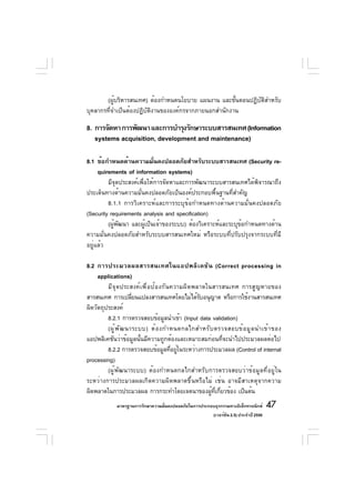 (ผู้บริหารสนเทศ) ต้องกำหนดนโยบาย แผนงาน และขั้นตอนปฏิบัติสำหรับ
บุคลากรที่จำเป็นต้องปฏิบัติงานขององค์กรจากภายนอกสำนักงาน

8. การจัดหา การพัฒนา และการบำรุงรักษาระบบสารสนเทศ (Information
   systems acquisition, development and maintenance)

8.1 ข้อกำหนดด้านความมันคงปลอดภัยสำหรับระบบสารสนเทศ (Security re-
                             ่
     quirements of information systems)
         มีจุดประสงค์เพื่อให้การจัดหาและการพัฒนาระบบสารสนเทศได้พิจารณาถึง
ประเด็นทางด้านความมั่นคงปลอดภัยเป็นองค์ประกอบพื้นฐานที่สำคัญ
         8.1.1 การวิเคราะห์และการระบุข้อกำหนดทางด้านความมั่นคงปลอดภัย
(Security requirements analysis and specification)
         (ผู้พัฒนา และผู้เป็นเจ้าของระบบ) ต้องวิเคราะห์และระบุข้อกำหนดทางด้าน
ความมั่นคงปลอดภัยสำหรับระบบสารสนเทศใหม่ หรือระบบที่ปรับปรุงจากระบบที่มี
อยู่แล้ว

8.2 การประมวลผลสารสนเทศในแอปพลิ เ คชั น (Correct processing in
     applications)
         มีจุดประสงค์เพื่อป้องกันความผิดพลาดในสารสนเทศ การสูญหายของ
สารสนเทศ การเปลียนแปลงสารสนเทศโดยไม่ได้รบอนุญาต หรือการใช้งานสารสนเทศ
                       ่                     ั
ผิดวัตถุประสงค์
         8.2.1 การตรวจสอบข้อมูลนำเข้า (Input data validation)
         (ผู ้ พ ั ฒ นาระบบ) ต้ อ งกำหนดกลไกสำหรั บ ตรวจสอบข้ อ มู ล นำเข้ า ของ
แอปพลิเคชันว่าข้อมูลนั้นมีความถูกต้องและเหมาะสมก่อนที่จะนำไปประมวลผลต่อไป
         8.2.2 การตรวจสอบข้อมูลทีอยูในระหว่างการประมวลผล (Control of internal
                                     ่ ่
processing)
         (ผู้พัฒนาระบบ) ต้องกำหนดกลไกสำหรับการตรวจสอบว่าข้อมูลที่อยู่ใน
ระหว่างการประมวลผลเกิดความผิดพลาดขึ้นหรือไม่ เช่น อาจมีสาเหตุจากความ
ผิดพลาดในการประมวลผล การกระทำโดยเจตนาของผูทเกียวข้อง เป็นต้น
                                                  ้ ่ี ่
            มาตรฐานการรักษาความมันคงปลอดภัยในการประกอบธุรกรรมทางอิเล็กทรอนิกส์
                                 ่                                                 47
                                                     (เวอร์ชัน 2.5) ประจำปี 2550
 