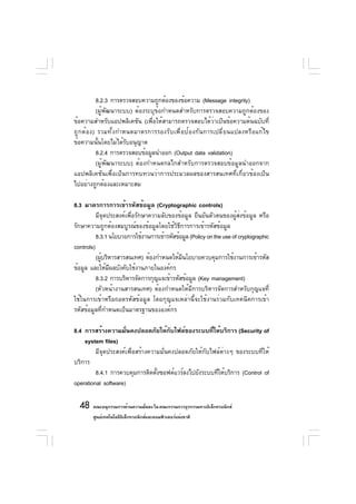 8.2.3 การตรวจสอบความถูกต้องของข้อความ (Message integrity)
        (ผู้พัฒนาระบบ) ต้องระบุข้อกำหนดสำหรับการตรวจสอบความถูกต้องของ
ข้อความสำหรับแอปพลิเคชัน (เพื่อให้สามารถตรวจสอบได้ว่าเป็นข้อความต้นฉบับที่
ถูกต้อง) รวมทั้งกำหนดมาตรการรองรับเพื่อป้องกันการเปลี่ยนแปลงหรือแก้ไข
ข้อความนั้นโดยไม่ได้รับอนุญาต
        8.2.4 การตรวจสอบข้อมูลนำออก (Output data validation)
        (ผู้พัฒนาระบบ) ต้องกำหนดกลไกสำหรับการตรวจสอบข้อมูลนำออกจาก
แอปพลิเคชันเพื่อเป็นการทบทวนว่าการประมวลผลของสารสนเทศที่เกี่ยวข้องเป็น
ไปอย่างถูกต้องและเหมาะสม

8.3 มาตรการการเข้ารหัสข้อมูล (Cryptographic controls)
          มีจุดประสงค์เพื่อรักษาความลับของข้อมูล ยืนยันตัวตนของผู้ส่งข้อมูล หรือ
รักษาความถูกต้องสมบูรณ์ของข้อมูลโดยใช้วิธีการการเข้ารหัสข้อมูล
          8.3.1 นโยบายการใช้งานการเข้ารหัสข้อมูล (Policy on the use of cryptographic
controls)
          (ผูบริหารสารสนเทศ) ต้องกำหนดให้มนโยบายควบคุมการใช้งานการเข้ารหัส
             ้                               ี
ข้อมูล และให้มผลบังคับใช้งานภายในองค์กร
                ี
          8.3.2 การบริหารจัดการกุญแจเข้ารหัสข้อมูล (Key management)
          (หัวหน้างานสารสนเทศ) ต้องกำหนดให้มีการบริหารจัดการสำหรับกุญแจที่
ใช้ในการเข้าหรือถอดรหัสข้อมูล โดยกุญแจเหล่านี้จะใช้งานร่วมกับเทคนิคการเข้า
รหัสข้อมูลที่กำหนดเป็นมาตรฐานขององค์กร

8.4 การสร้างความมันคงปลอดภัยให้กบไฟล์ของระบบทีให้บริการ (Security of
                      ่                 ั              ่
    system files)
         มีจุดประสงค์เพื่อสร้างความมั่นคงปลอดภัยให้กับไฟล์ต่างๆ ของระบบที่ให้
บริการ
         8.4.1 การควบคุมการติดตังซอฟต์แวร์ลงไปยังระบบทีให้บริการ (Control of
                                  ้                      ่
operational software)

  48 คณะอนุกรรมการด้านความมันคง ใน คณะกรรมการธุรกรรมทางอิเล็กทรอนิกส์
                            ่
        ศูนย์เทคโนโลยีอเล็กทรอนิกส์และคอมพิวเตอร์แห่งชาติ
                       ิ
 