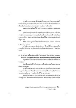 (หัวหน้างานสารสนเทศ) ต้องจัดให้มีขั้นตอนปฏิบัติเพื่อควบคุมการติดตั้ง
ซอฟต์แวร์ต่างๆ ลงไปยังระบบที่ให้บริการ ทั้งนี้เพื่อลดความเสี่ยงที่จะทำให้ระบบให้
บริการนันเกิดความเสียหายทำงานผิดปกติ หรือไม่สามารถใช้งานได้
        ้
           8.4.2 การป้องกันข้อมูลทีใช้สำหรับการทดสอบ (Protection of system test
                                   ่
data)
           (ผูพฒนาระบบ) ต้องหลีกเลียงการใช้ขอมูลจริงทีใช้งานอยูบนระบบให้บริการ
              ้ ั                     ่        ้      ่        ่
สำหรับทำการทดสอบระบบ หากมีความจำเป็นต้องใช้ ต้องกำหนดให้มการป้องกันและ
                                                                   ี
ควบคุมการใช้งาน เช่น ควรลบทิงบางส่วนของข้อมูลทีเป็นความลับ ข้อมูลส่วนตัว หรือ
                                 ้                 ่
ข้อมูลสำคัญ
           8.4.3 การควบคุมการเข้าถึงซอร์สโค้ดสำหรับระบบ (Access control to
program source code)
           (หัวหน้างานสารสนเทศ) ต้องจำกัดการเข้าถึงซอร์สโค้ดสำหรับระบบที่ให้
บริการ ทังนีเพือป้องกันการเปลียนแปลงทีอาจเกิดขึนโดยไม่ได้รบอนุญาต หรือโดยไม่ได้
          ้ ้ ่               ่          ่       ้         ั
เจตนา

8.5 การสร้างความมั่นคงปลอดภัยสำหรับกระบวนการในการพัฒนาระบบและ
    กระบวนการสนับสนุน (Security in development and support processes)
         มีจดประสงค์เพือรักษาความมันคงปลอดภัยสำหรับซอฟต์แวร์และสารสนเทศ
              ุ        ่           ่
ของระบบ
         8.5.1 ขันตอนปฏิบตสำหรับควบคุมการเปลียนแปลงหรือแก้ไขระบบ (Change
                 ้        ั ิ                  ่
control procedures)
         (หัวหน้างานสารสนเทศ) ต้องกำหนดขันตอนปฏิบตอย่างเป็นทางการสำหรับ
                                            ้          ั ิ
ควบคุมการเปลี่ยนแปลงหรือแก้ไขระบบสารสนเทศ ทั้งนี้เพื่อลดความเสี่ยงที่จะทำให้
ระบบเกิดความเสียหาย ทำงานผิดปกติ หรือไม่สามารถใช้งานได้
         8.5.2 การตรวจสอบการทำงานของแอปพลิเคชันภายหลังจากทีเปลียนแปลง
                                                                    ่ ่
ระบบปฏิบตการ (Technical review of applications after operating system changes)
          ั ิ




            มาตรฐานการรักษาความมันคงปลอดภัยในการประกอบธุรกรรมทางอิเล็กทรอนิกส์
                                 ่                                                 49
                                                     (เวอร์ชัน 2.5) ประจำปี 2550
 