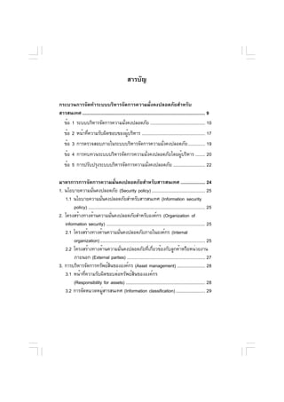 สารบัญ

กระบวนการจัดทำระบบบริหารจัดการความมั่งคงปลอดภัยสำหรับ
สารสนเทศ ..................................................................................................... 9
  ข้อ 1 ระบบบริหารจัดการความมังคงปลอดภัย ............................................. 10
                                            ่
    ข้อ 2 หน้าทีความรับผิดชอบของผูบริหาร .................................................... 17
               ่                 ้
    ข้อ 3 การตรวจสอบภายในระบบบริหารจัดการความมังคงปลอดภัย .............. 19
                                               ่
    ข้อ 4 การทบทวนระบบบริหารจัดการความมังคงปลอดภัยโดยผูบริหาร ........ 20
                                        ่              ้
    ข้อ 5 การปรับปรุงระบบบริหารจัดการความมังคงปลอดภัย .......................... 22
                                          ่

มาตรการการจัดการความมั่นคงปลอดภัยสำหรับสารสนเทศ .................... 24
1. นโยบายความมันคงปลอดภัย (Security policy) ............................................ 25
                    ่
   1.1 นโยบายความมันคงปลอดภัยสำหรับสารสนเทศ (Information security
                           ่
        policy) ................................................................................................ 25
2. โครงสร้างทางด้านความมันคงปลอดภัยสำหรับองค์กร (Organization of
                                    ่
   information security) ................................................................................. 25
   2.1 โครงสร้างทางด้านความมันคงปลอดภัยภายในองค์กร (Internal
                                          ่
        organization) ...................................................................................... 25
   2.2 โครงสร้างทางด้านความมันคงปลอดภัยทีเกียวข้องกับลูกค้าหรือหน่วยงาน
                                            ่                    ่ ่
        ภายนอก (External parties) ................................................................ 27
3. การบริหารจัดการทรัพย์สนขององค์กร (Asset management) ....................... 28
                                  ิ
   3.1 หน้าที่ความรับผิดชอบต่อทรัพย์สินขององค์กร
        (Responsibility for assets) ................................................................. 28
   3.2 การจัดหมวดหมูสารสนเทศ (Information classification) ........................ 29
                             ่
 