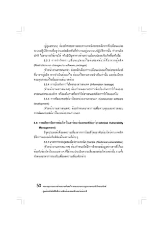 (ผู้ดูแลระบบ) ต้องทำการตรวจสอบทางเทคนิคภายหลังจากที่เปลี่ยนแปลง
ระบบปฏิบัติการเพื่อดูว่าแอปพลิเคชันที่ทำงานอยู่บนระบบปฏิบัติการนั้น ทำงานผิด
ปกติ ไม่สามารถใช้งานได้ หรือมีปญหาทางด้านความมันคงปลอดภัยเกิดขึนหรือไม่
                                 ั                   ่                      ้
          8.5.3 การจำกั ด การเปลี ่ ย นแปลงแก้ ไ ขต่ อ ซอฟต์ แ วร์ ท ี ่ ม าจากผู ้ ผ ลิ ต
(Restrictions on changes to software packages)
          (หัวหน้างานสารสนเทศ) ต้องหลีกเลี่ยงการเปลี่ยนแปลงแก้ไขต่อซอฟต์แวร์
ทีมาจากผูผลิต หากจำเป็นต้องแก้ไข ต้องแก้ไขตามความจำเป็นเท่านัน และต้องมีการ
  ่        ้                                                       ้
ควบคุมการแก้ไขนั้นอย่างเข้มงวดด้วย
          8.5.4 การป้องกันการรัวไหลของสารสนเทศ (Information leakage)
                               ่
          (หัวหน้างานสารสนเทศ) ต้องกำหนดมาตรการเพื่อป้องกันการรั่วไหลของ
สารสนเทศขององค์กร หรือลดโอกาสที่จะทำให้สารสนเทศเกิดการรั่วไหลออกไป
          8.5.5 การพัฒนาซอฟต์แวร์โดยหน่วยงานภายนอก (Outsourced software
development)
          (หัวหน้างานสารสนเทศ) ต้องกำหนดมาตรการเพื่อควบคุมและตรวจสอบ
การพัฒนาซอฟต์แวร์โดยหน่วยงานภายนอก

8.6 การบริหารจัดการช่องโหว่ในฮาร์ดแวร์และซอฟต์แวร์ (Technical Vulnerability
      Management)
         มีจุดประสงค์เพื่อลดความเสี่ยงจากการโจมตีโดยอาศัยช่องโหว่ทางเทคนิค
ทีมการเผยแพร่หรือตีพมพ์ในสถานทีตางๆ
  ่ ี                 ิ           ่ ่
         8.6.1 มาตรการควบคุมช่องโหว่ทางเทคนิค (Control of technical vulnerabilities)
         (หัวหน้างานสารสนเทศ) ต้องกำหนดให้มีการติดตามข้อมูลข่าวสารที่เกี่ยว
ข้องกับช่องโหว่ในระบบต่างๆ ทีใช้งาน ประเมินความเสียงของช่องโหว่เหล่านัน รวมทัง
                             ่                    ่                      ้         ้
กำหนดมาตรการรองรับเพื่อลดความเสี่ยงดังกล่าว




  50 คณะอนุกรรมการด้านความมันคง ใน คณะกรรมการธุรกรรมทางอิเล็กทรอนิกส์
                            ่
        ศูนย์เทคโนโลยีอเล็กทรอนิกส์และคอมพิวเตอร์แห่งชาติ
                       ิ
 