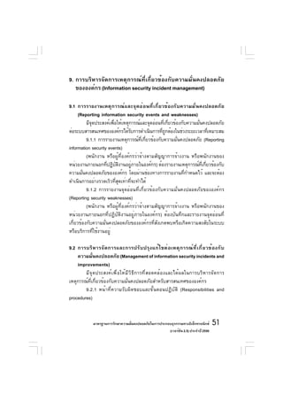 9. การบริหารจัดการเหตุการณ์ที่เกี่ยวข้องกับความมั่นคงปลอดภัย
   ขององค์กร (Information security incident management)

9.1 การรายงานเหตุการณ์และจุดอ่อนที่เกี่ยวข้องกับความมั่นคงปลอดภัย
      (Reporting information security events and weaknesses)
          มีจดประสงค์เพือให้เหตุการณ์และจุดอ่อนทีเกียวข้องกับความมันคงปลอดภัย
             ุ          ่                        ่ ่               ่
ต่อระบบสารสนเทศขององค์กรได้รบการดำเนินการทีถกต้องในช่วงระยะเวลาทีเหมาะสม
                                 ั              ่ ู                       ่
          9.1.1 การรายงานเหตุการณ์ทเกียวข้องกับความมันคงปลอดภัย (Reporting
                                       ่ี ่             ่
information security events)
          (พนักงาน หรือผู้ที่องค์กรว่าจ้างตามสัญญาการจ้างงาน หรือพนักงานของ
หน่วยงานภายนอกทีปฏิบตงานอยูภายในองค์กร) ต้องรายงานเหตุการณ์ทเกียวข้องกับ
                    ่ ั ิ          ่                                 ่ี ่
ความมันคงปลอดภัยขององค์กร โดยผ่านช่องทางการรายงานทีกำหนดไว้ และจะต้อง
        ่                                                   ่
ดำเนินการอย่างรวดเร็วที่สุดเท่าที่จะทำได้
          9.1.2 การรายงานจุดอ่อนที่เกี่ยวข้องกับความมั่นคงปลอดภัยขององค์กร
(Reporting security weaknesses)
          (พนักงาน หรือผู้ที่องค์กรว่าจ้างตามสัญญาการจ้างงาน หรือพนักงานของ
หน่วยงานภายนอกที่ปฏิบัติงานอยู่ภายในองค์กร) ต้องบันทึกและรายงานจุดอ่อนที่
เกี่ยวข้องกับความมั่นคงปลอดภัยขององค์กรที่สังเกตพบหรือเกิดความสงสัยในระบบ
หรือบริการที่ใช้งานอยู่

9.2 การบริ ห ารจั ด การและการปรั บ ปรุ ง แก้ ไ ขต่ อ เหตุ ก ารณ์ ท ี ่ เ กี ่ ย วข้ อ งกั บ
    ความมันคงปลอดภัย (Management of information security incidents and
             ่
    improvements)
        มีจุดประสงค์เพื่อให้มีวิธีการที่สอดคล้องและได้ผลในการบริหารจัดการ
เหตุการณ์ที่เกี่ยวข้องกับความมั่นคงปลอดภัยสำหรับสารสนเทศขององค์กร
        9.2.1 หน้าที่ความรับผิดชอบและขั้นตอนปฏิบัติ (Responsibilities and
procedures)


              มาตรฐานการรักษาความมันคงปลอดภัยในการประกอบธุรกรรมทางอิเล็กทรอนิกส์
                                   ่                                                 51
                                                       (เวอร์ชัน 2.5) ประจำปี 2550
 