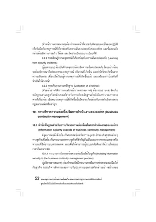 (หัวหน้างานสารสนเทศ) ต้องกำหนดหน้าทีความรับผิดชอบและขันตอนปฏิบติ
                                                  ่                 ้        ั
เพื่อรับมือกับเหตุการณ์ที่เกี่ยวข้องกับความมั่นคงปลอดภัยขององค์กร และขั้นตอนดัง
กล่าวต้องมีความรวดเร็ว ได้ผล และมีความเป็นระบบระเบียบทีดี   ่
           9.2.2 การเรียนรูจากเหตุการณ์ทเกียวข้องกับความมันคงปลอดภัย (Learning
                           ้              ่ี ่            ่
from security incidents)
           (ผูดแลระบบ) ต้องบันทึกเหตุการณ์ละเมิดความมันคงปลอดภัย โดยอย่างน้อย
              ้ ู                                       ่
จะต้องพิจารณาถึงประเภทของเหตุการณ์ ปริมาณที่เกิดขึ้น และค่าใช้จ่ายเกิดขึ้นจาก
ความเสียหาย เพื่อจะได้เรียนรู้จากเหตุการณ์ที่เกิดขึ้นแล้ว และเตรียมการป้องกันที่
จำเป็นไว้ลวงหน้า
            ่
           9.2.3 การเก็บรวบรวมหลักฐาน (Collection of evidence)
           (หัวหน้างานนิติการและหัวหน้างานสารสนเทศ) ต้องรวบรวมและจัดเก็บ
หลักฐานตามกฎหรือหลักเกณฑ์สำหรับการเก็บหลักฐานอ้างอิงในกระบวนการทาง
ศาลทีเกียวข้อง เมือพบว่าเหตุการณ์ทเกิดขึนนันมีความเกียวข้องกับการดำเนินการทาง
       ่ ่         ่                   ่ี ้ ้         ่
กฎหมายแพ่งหรืออาญา

10. การบริหารความต่อเนืองในการดำเนินงานขององค์กร (Business
                       ่
    continuity management)

10.1 หัวข้อพืนฐานสำหรับการบริหารความต่อเนืองในการดำเนินงานขององค์กร
               ้                                ่
      (Information security aspects of business continuity management)
          มีจุดประสงค์เพื่อป้องกันการติดขัดหรือการหยุดชะงักของกิจกรรมต่างๆ
ทางธุรกิจเพื่อป้องกันกระบวนการทางธุรกิจที่สำคัญอันเป็นผลมาจากการล้มเหลวหรือ
หายนะที่มีต่อระบบสารสนเทศ และเพื่อให้สามารถกู้ระบบกลับคืนมาได้ภายในระยะ
เวลาอันเหมาะสม
          10.1.1 กระบวนการในการสร้างความต่อเนืองให้กบธุรกิจ (Including information
                                              ่     ั
security in the business continuity management process)
          (ผูบริหารสารสนเทศ) ต้องกำหนดให้มกระบวนการในการสร้างความต่อเนืองให้
             ้                             ี                                 ่
กับธุรกิจ การบริหารจัดการและการปรับปรุงกระบวนการดังกล่าวอย่างสม่ำเสมอ


  52 คณะอนุกรรมการด้านความมันคง ใน คณะกรรมการธุรกรรมทางอิเล็กทรอนิกส์
                            ่
        ศูนย์เทคโนโลยีอเล็กทรอนิกส์และคอมพิวเตอร์แห่งชาติ
                       ิ
 