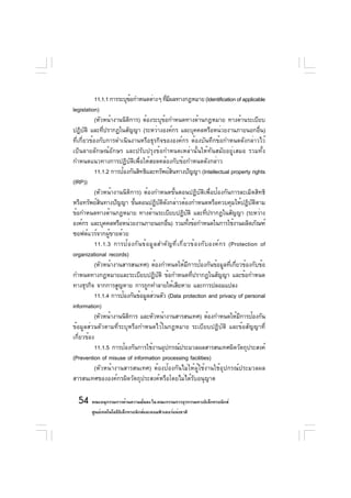 11.1.1 การระบุขอกำหนดต่างๆ ทีมผลทางกฎหมาย (Identification of applicable
                             ้                   ่ี
legislation)
            (หัวหน้างานนิติการ) ต้องระบุข้อกำหนดทางด้านกฎหมาย ทางด้านระเบียบ
ปฏิบติ และทีปรากฏในสัญญา (ระหว่างองค์กร และบุคคลหรือหน่วยงานภายนอกอืน)
       ั         ่                                                                                ่
ที่เกี่ยวข้องกับการดำเนินงานหรือธุรกิจขององค์กร ต้องบันทึกข้อกำหนดดังกล่าวไว้
เป็นลายลักษณ์อักษร และปรับปรุงข้อกำหนดเหล่านั้นให้ทันสมัยอยู่เสมอ รวมทั้ง
กำหนดแนวทางการปฏิบัติเพื่อให้สอดคล้องกับข้อกำหนดดังกล่าว
            11.1.2 การป้องกันสิทธิและทรัพย์สนทางปัญญา (Intellectual property rights
                                                     ิ
(IRP))
            (หัวหน้างานนิติการ) ต้องกำหนดขั้นตอนปฏิบัติเพื่อป้องกันการละเมิดสิทธิ
หรือทรัพย์สนทางปัญญา ขันตอนปฏิบตดงกล่าวต้องกำหนดหรือควบคุมให้ปฏิบตตาม
               ิ               ้             ั ิ ั                                            ั ิ
ข้อกำหนดทางด้านกฎหมาย ทางด้านระเบียบปฏิบติ และทีปรากฎในสัญญา (ระหว่าง
                                                                ั         ่
องค์กร และบุคคลหรือหน่วยงานภายนอกอืน) รวมทังข้อกำหนดในการใช้งานผลิตภัณฑ์
                                                   ่                ้
ซอฟต์แวร์จากผู้ขายด้วย
            11.1.3 การป้ อ งกั น ข้ อ มู ล สำคั ญ ที ่ เ กี ่ ย วข้ อ งกั บ องค์ ก ร (Protection of
organizational records)
            (หัวหน้างานสารสนเทศ) ต้องกำหนดให้มการป้องกันข้อมูลทีเกียวข้องกับข้อ
                                                                  ี                   ่ ่
กำหนดทางกฎหมายและระเบียบปฏิบติ ข้อกำหนดทีปรากฎในสัญญา และข้อกำหนด
                                           ั                          ่
ทางธุรกิจ จากการสูญหาย การถูกทำลายให้เสียหาย และการปลอมแปลง
            11.1.4 การป้องกันข้อมูลส่วนตัว (Data protection and privacy of personal
information)
            (หัวหน้างานนิตการ และหัวหน้างานสารสนเทศ) ต้องกำหนดให้มการป้องกัน
                           ิ                                                              ี
ข้อมูลส่วนตัวตามที่ระบุหรือกำหนดไว้ในกฎหมาย ระเบียบปฏิบัติ และข้อสัญญาที่
เกี่ยวข้อง
            11.1.5 การป้องกันการใช้งานอุปกรณ์ประมวลผลสารสนเทศผิดวัตถุประสงค์
(Prevention of misuse of information processing facilities)
            (หัวหน้างานสารสนเทศ) ต้องป้องกันไม่ให้ผู้ใช้งานใช้อุปกรณ์ประมวลผล
สารสนเทศขององค์กรผิดวัตถุประสงค์หรือโดยไม่ได้รับอนุญาต

  54 คณะอนุกรรมการด้านความมันคง ใน คณะกรรมการธุรกรรมทางอิเล็กทรอนิกส์
                            ่
         ศูนย์เทคโนโลยีอเล็กทรอนิกส์และคอมพิวเตอร์แห่งชาติ
                        ิ
 