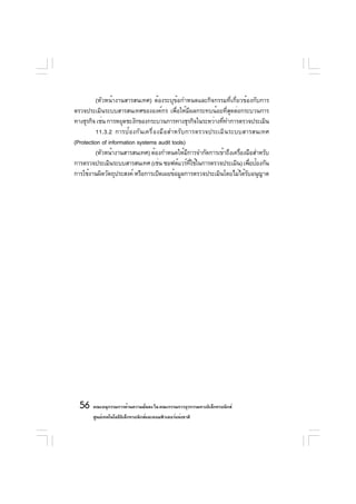 (หัวหน้างานสารสนเทศ) ต้องระบุข้อกำหนดและกิจกรรมที่เกี่ยวข้องกับการ
ตรวจประเมินระบบสารสนเทศขององค์กร เพือให้มผลกระทบน้อยทีสดต่อกระบวนการ
                                           ่      ี          ุ่
ทางธุรกิจ เช่น การหยุดชะงักของกระบวนการทางธุรกิจในระหว่างทีทำการตรวจประเมิน
                                                           ่
          11.3.2 การป้องกันเครื่องมือสำหรับการตรวจประเมินระบบสารสนเทศ
(Protection of information systems audit tools)
          (หัวหน้างานสารสนเทศ) ต้องกำหนดให้มการจำกัดการเข้าถึงเครืองมือสำหรับ
                                                ี                 ่
การตรวจประเมินระบบสารสนเทศ (เช่น ซอฟต์แวร์ทใช้ในการตรวจประเมิน) เพือป้องกัน
                                                    ่ี                 ่
การใช้งานผิดวัตถุประสงค์ หรือการเปิดเผยข้อมูลการตรวจประเมินโดยไม่ได้รบอนุญาต
                                                                     ั




  56 คณะอนุกรรมการด้านความมันคง ใน คณะกรรมการธุรกรรมทางอิเล็กทรอนิกส์
                            ่
       ศูนย์เทคโนโลยีอเล็กทรอนิกส์และคอมพิวเตอร์แห่งชาติ
                      ิ
 