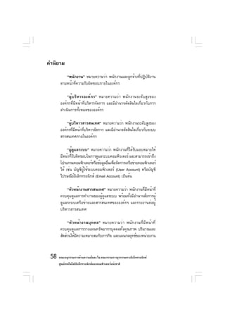 คำนิยาม
           “พนักงาน” หมายความว่า พนักงานและลูกจ้างที่ปฏิบัติงาน
        ตามหน้าที่ความรับผิดชอบภายในองค์กร

            “ผู้บริหารองค์กร” หมายความว่า พนักงานระดับสูงของ
        องค์กรที่มีหน้าที่บริหารจัดการ และมีอำนาจตัดสินใจเกี่ยวกับการ
        ดำเนินการทั้งหมดขององค์กร

            “ผูบริหารสารสนเทศ” หมายความว่า พนักงานระดับสูงของ
               ้
        องค์กรทีมหน้าทีบริหารจัดการ และมีอำนาจตัดสินใจเกียวกับระบบ
                 ่ ี   ่                                 ่
        สารสนเทศภายในองค์กร

             “ผูดแลระบบ” หมายความว่า พนักงานทีได้รบมอบหมายให้
                ้ ู                                ่ ั
        มีหน้าทีรบผิดชอบในการดูแลระบบคอมพิวเตอร์ และสามารถเข้าถึง
                 ่ั
        โปรแกรมคอมพิวเตอร์หรือข้อมูลอืนเพือจัดการเครือข่ายคอมพิวเตอร์
                                       ่ ่
        ได้ เช่น บัญชีผู้ใช้ระบบคอมพิวเตอร์ (User Account) หรือบัญชี
        ไปรษณียอเล็กทรอนิกส์ (Email Account) เป็นต้น
                    ์ิ

            “หัวหน้างานสารสนเทศ” หมายความว่า พนักงานทีมหน้าที่
                                                         ่ ี
        ควบคุมดูแลการทำงานของผู้ดูแลระบบ พร้อมทั้งมีอำนาจสั่งการผู้
        ดูแลระบบเครือข่ายและสารสนเทศขององค์กร และรายงานต่อผู้
        บริหารสารสนเทศ

             “หัวหน้างานบุคคล” หมายความว่า พนักงานที่มีหน้าที่
        ควบคุมดูแลการวางแผนทรัพยากรบุคคลทั้งคุณภาพ ปริมาณและ
        สัดส่วนให้มความเหมาะสมกับภารกิจ และแผนกลยุทธ์ของหน่วยงาน
                   ี



 58 คณะอนุกรรมการด้านความมันคง ใน คณะกรรมการธุรกรรมทางอิเล็กทรอนิกส์
                           ่
      ศูนย์เทคโนโลยีอเล็กทรอนิกส์และคอมพิวเตอร์แห่งชาติ
                     ิ
 