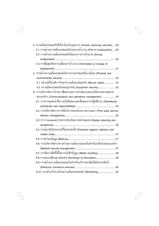 4. ความมันคงปลอดภัยทีเกียวข้องกับบุคลากร (Human resources security).... 29
          ่                        ่ ่
   4.1 การสร้างความมันคงปลอดภัยก่อนการจ้างงาน (Prior to employment) .... 29
                             ่
   4.2 การสร้างความมันคงปลอดภัยในระหว่างการจ้างงาน (During
                               ่
       employment) ........................................................................................ 30
   4.3 การสินสุดหรือการเปลียนการจ้างงาน (Termination or change of
            ้                          ่
       employment) ........................................................................................ 31
5. การสร้างความมันคงปลอดภัยทางกายภาพและสิงแวดล้อม (Physical and
                     ่                                          ่
   environmental security) ............................................................................ 32
   5.1 บริเวณทีตองมีการรักษาความมันคงปลอดภัย (Secure areas) ............... 32
                 ่ ้                           ่
   5.2 ความมันคงปลอดภัยของอุปกรณ์ (Equipment security)........................ 33
               ่
6. การบริหารจัดการด้านการสือสารและการดำเนินงานของเครือข่ายสารสนเทศ
                                           ่
   ขององค์กร (Communications and operations management) ................... 34
   6.1 การกำหนดหน้าทีความรับผิดชอบและขันตอนการปฏิบตงาน (Operational
                                 ่                        ้                      ั ิ
       procedures and responsibilities) ......................................................... 34
   6.2 การบริหารจัดการการให้บริการของหน่วยงานภายนอก (Third party service
       delivery management) ......................................................................... 34
   6.3 การวางแผนและการตรวจรับทรัพยากรสารสนเทศ (System planning and
       acceptance) ......................................................................................... 36
   6.4 การป้องกันโปรแกรมทีไม่ประสงค์ดี (Protection against malicious and
                                         ่
       mobile code)........................................................................................ 37
   6.5 การสำรองข้อมูล (Back-up) ................................................................... 37
   6.6 การบริหารจัดการทางด้านความมั่นคงปลอดภัยสำหรับเครือข่ายขององค์กร
       (Network security management).......................................................... 37
   6.7 การจัดการสือทีใช้ในการบันทึกข้อมูล (Media handling) ........................ 38
                         ่ ่
   6.8 การแลกเปลียนสารสนเทศ (Exchange of information) ........................... 39
                       ่
   6.9 การสร้างความมั่นคงปลอดภัยสำหรับบริการพาณิชย์อิเล็กทรอนิกส์
       (Electronic commerce services)........................................................... 40
   6.10 การเฝ้าระวังทางด้านความมันคงปลอดภัย (Monitoring) ........................ 40
                                             ่
 