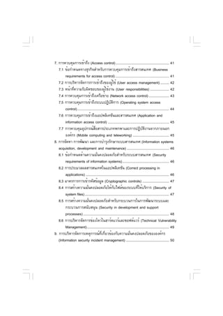 7. การควบคุมการเข้าถึง (Access control)........................................................ 41
   7.1 ข้อกำหนดทางธุรกิจสำหรับการควบคุมการเข้าถึงสารสนเทศ (Business
        requirements for access control) ........................................................ 41
   7.2 การบริหารจัดการการเข้าถึงของผูใช้ (User access management) ......... 42
                                                     ้
   7.3 หน้าทีความรับผิดชอบของผูใช้งาน (User responsibilities) .................... 42
              ่                              ้
   7.4 การควบคุมการเข้าถึงเครือข่าย (Network access control) ..................... 43
   7.5 การควบคุมการเข้าถึงระบบปฏิบตการ (Operating system access
                                                   ั ิ
        control)................................................................................................ 44
   7.6 การควบคุมการเข้าถึงแอปพลิเคชันและสารสนเทศ (Application and
        information access control) ................................................................ 45
   7.7 การควบคุมอุปกรณ์สอสารประเภทพกพาและการปฏิบตงานจากภายนอก
                                   ่ื                                               ั ิ
        องค์กร (Mobile computing and teleworking) ...................................... 45
8. การจัดหา การพัฒนา และการบำรุงรักษาระบบสารสนเทศ (Information systems
   acquisition, development and maintenance) ............................................ 46
   8.1 ข้อกำหนดด้านความมันคงปลอดภัยสำหรับระบบสารสนเทศ (Security
                                      ่
        requirements of information systems)................................................. 46
   8.2 การประมวลผลสารสนเทศในแอปพลิเคชัน (Correct processing in
        applications) ....................................................................................... 46
   8.3 มาตรการการเข้ารหัสข้อมูล (Cryptographic controls) ............................ 47
   8.4 การสร้างความมันคงปลอดภัยให้กบไฟล์ของระบบทีให้บริการ (Security of
                           ่                           ั                        ่
        system files) ........................................................................................ 47
   8.5 การสร้างความมันคงปลอดภัยสำหรับกระบวนการในการพัฒนาระบบและ
                             ่
        กระบวนการสนับสนุน (Security in development and support
        processes) .......................................................................................... 48
   8.6 การบริหารจัดการช่องโหว่ในฮาร์ดแวร์และซอฟต์แวร์ (Technical Vulnerability
        Management)...................................................................................... 49
9. การบริหารจัดการเหตุการณ์ที่เกี่ยวข้องกับความมั่นคงปลอดภัยขององค์กร
   (Information security incident management) ............................................. 50
 