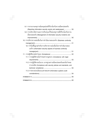 9.1 การรายงานเหตุการณ์และจุดอ่อนทีเกียวข้องกับความมันคงปลอดภัย
                                                    ่ ่                            ่
       (Reporting information security events and weaknesses) ................. 50
  9.2 การบริหารจัดการและการปรับปรุงแก้ไขต่อเหตุการณ์ทเกียวข้องกับความ            ่ี ่
       มันคงปลอดภัย (Management of information security incidents and
         ่
       improvements) .................................................................................... 50
10. การบริหารความต่อเนืองในการดำเนินงานขององค์กร (Business continuity
                           ่
    management) .......................................................................................... 51
    10.1 หัวข้อพืนฐานสำหรับการบริหารความต่อเนืองในการดำเนินงานของ
                  ้                                                 ่
           องค์กร (Information security aspects of business continuity
           management) ................................................................................. 51
11. การปฏิบตตามข้อกำหนด (Compliance) ................................................... 52
              ั ิ
    11.1 การปฏิบตตามข้อกำหนดทางกฎหมาย (Compliance with legal
                    ั ิ
           requirements) ................................................................................. 52
    11.2 การปฏิบตตามนโยบาย มาตรฐานความมันคงปลอดภัยและข้อกำหนด
                     ั ิ                                          ่
           ทางเทคนิค (Compliance with security policies and standards, and
           technical compliance) .................................................................... 54
    11.3 การตรวจประเมินระบบสารสนเทศ (Information systems audit
           considerations) ............................................................................... 54
ภาคผนวก ก .................................................................................................. 56
ภาคผนวก ข .................................................................................................. 60
 