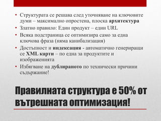 • Структурата се решава след уточняване на ключовите 
думи – максимално опростена, плоска архитектура 
• Златно правило: Един продукт – един URL 
• Всяка подстраница се оптимизира само за една 
ключова фраза (няма канибализация) 
• Достъпност и индексация - автоматично генериращи 
се XML карти – по една за продуктите и 
изображенията 
• Избягване на дублираното по технически причини 
съдържание! 
Правилната структура е 50% от 
вътрешната оптимизация! 
 