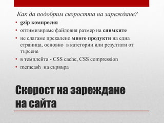 Как да подобрим скоростта на зареждане? 
• gzip компресия 
• оптимизираме файловия размер на снимките 
• не слагаме прекалено много продукти на една 
страница, основно в категории или резултати от 
търсене 
• в темплейта - CSS cache, CSS compression 
• memcash на сървъра 
Скорост на зареждане 
на сайта 
 