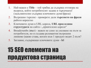 1. Най-важен е Title – той трябва да съдържа отговора на 
въпроса, който потребителят задава в търсачката! 
(задължително съдържа ключовите думи/фраза) 
2. Вътрешно търсене - проверете дали търсенето на фрази 
работи коректно 
3. Ключовите думи в URL адреса, URL проследява 
структурата на сайта - „приятелски адреси“ 
4. Breadcrumbs (път) - важен не само за указване на пътя за 
потребителя, но и създава релевантни вътрешни 
линкове (какво става, когато към 1 продукт водят 2 пътя? 
5. Заглавие, съдържащо ключовите думи - h1 
15 SEO елемента на 
продуктова страница 
 