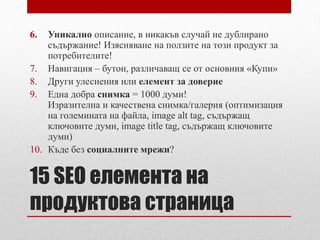 6. Уникално описание, в никакъв случай не дублирано 
съдържание! Изясняване на ползите на този продукт за 
потребителите! 
7. Навигация – бутон, различаващ се от основния «Купи» 
8. Други улеснения или елемент за доверие 
9. Една добра снимка = 1000 думи! 
Изразителна и качествена снимка/галерия (оптимизация 
на големината на файла, image alt tag, съдържащ 
ключовите думи, image title tag, съдържащ ключовите 
думи) 
10. Къде без социалните мрежи? 
15 SEO елемента на 
продуктова страница 
 