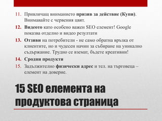 11. Привличащ вниманието призив за действие (Купи). 
Внимавайте с червения цвят. 
12. Видеото като особено важен SEO елемент! Google 
показва отделно и видео резултати 
13. Отзиви на потребители - не само обратна връзка от 
клиентите, но и чудесен начин за събиране на уникално 
съдържание. Трудно се вземат, бъдете креативни! 
14. Сродни продукти 
15. Задължително физически адрес и тел. на търговеца – 
елемент на доверие. 
15 SEO елемента на 
продуктова страница 
 