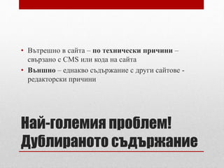 • Вътрешно в сайта – по технически причини – 
свързано с CMS или кода на сайта 
• Външно – еднакво съдържание с други сайтове - 
редакторски причини 
Най-големия проблем! 
Дублираното съдържание 
 