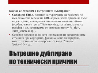 Как да се справим с вътрешното дублиране? 
• Canonical URLs, помагат на търсачките да разберат, че 
има само една версия на URL адреса, която трябва да бъде 
индексирана, класирана и линквана от външни сайтове. 
(особено важно при affiliate tracking, social media source 
tracking и др. независимо от окончанието му ?a_aid=, 
?utm_source и др.). 
• Особено полезно за фината индексация на категорийните 
страници при сортиране, функционално филтриране, 
когато окончанието на адреса е от вида ?dir=asc, 
?price=10- и др. 
Вътрешно дублиране 
по технически причини 
 