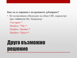 Как да се справим с вътрешното дублиране? 
• Не позволяваме обхождане на общи URL параметри 
чрез /robots.txt file. Например: 
User-agent: * 
Disallow: *?dir=* 
Disallow: *&order=* 
Disallow: *?price=* 
Друго възможно 
решение 
 