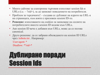 • Много сайтове за електронна търговия използват session Ids в 
URLs (i.e. – ?sid=), за да записват поведението на потребителя. 
• Проблем за търсачките! – създава се дубликат на ядрото на URL-а 
на страницата, към която е приложен session ID-то. 
• Решение: използването на cookies за записване на сесиите на 
потребителите вместо session ID кодове към URLs. 
• Ако session ID вече е добавен към URLs, може да се ползва 
canonical. 
• Друго решение: да се забрани обхождането на session ID URLs 
чрез /robots.txt . Например: 
User-agent: * 
Disallow: *?sid=* 
Дублиране поради 
Session Ids 
 