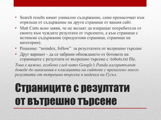 • Search results нямат уникално съдържание, само пренасочват към 
отрязъци от съдържание на други страници от вашия сайт. 
• Matt Cutts ясно заяви, че не желаят да изпращат потребители от 
своите към чуждите резултати от търсенето, а към страници с 
истинско съдържание (продуктови страници, страници на 
категории). 
• Решение: “noindex, follow” за резултатите от вътрешно търсене 
• Друг вариант - да се забрани обхождането от ботовете на 
страниците с резултати от вътрешно търсене с /robots.txt file. 
Това е важно, особено след като Google’s Panda алгоритъмът 
доведе до наказания в класацията на сайтове с прекалено много 
резултати от вътрешно търсене в индекса на Гугъл. 
Страниците с резултати 
от вътрешно търсене 
 