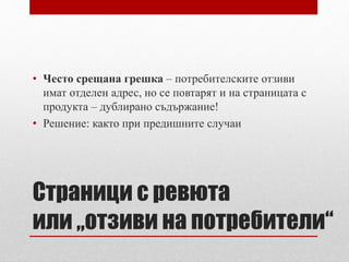 • Често срещана грешка – потребителските отзиви 
имат отделен адрес, но се повтарят и на страницата с 
продукта – дублирано съдържание! 
• Решение: както при предишните случаи 
Страници с ревюта 
или „отзиви на потребители“ 
 