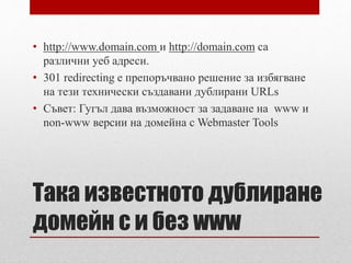 • http://www.domain.com и http://domain.com са 
различни уеб адреси. 
• 301 redirecting е препоръчвано решение за избягване 
на тези технически създавани дублирани URLs 
• Съвет: Гугъл дава възможност за задаване на www и 
non-www версии на домейна с Webmaster Tools 
Така известното дублиране 
домейн с и без www 
 