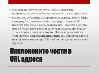 • Подобно на www и non-www URLs, търсачките 
възприемат адреси с и без наклонени черти като различни. 
• Например, дублирано съдържание се създава, когато URLs 
като /page/ и /page/index.html, или /page и /page.html 
насочват към едно и също съдържание. Проблем е, когато 
/page и /page/ насочват към едно съдържание, при все, че 
те не са дори в една директория. Начин за решаване на 
този проблем е каноникализацията към единична версия 
или пренасочването чрез 301 redirect на едната версия към 
другата. 
Наклонените черти в 
URL адреса 
 