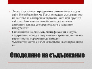 • Лесно е да вземеш продуктово описание от сходен 
сайт. Не забравяйте, че Гугъл определя съдържанието 
на сайтове за електронна търговия като при другите 
сайтове. Ако вашият домейн няма достатъчен 
авторитет, как ще се съревновавате с големите 
конкуренти? 
• Споделянето на снимки, спецификации и друго 
съдържание между продуктовите страници увеличава 
вероятността търсачките да намалят 
чувствителността си към качеството на съдържанието 
ви. 
Споделяне на съдържание 
 
