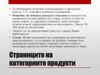 • Те обикновено включват наименование и продуктов 
списък. Т. Е. това не е уникално съдържание. 
• Решение: да добавим уникално описание в началото на 
страницата на категорията (не в края, където то има по- 
малка тежест за търсещите машини), което изтъква 
отличителните характеристики на категорията . Около 10- 
300 думи са достатъчни. 
• Уверете се, че продуктовият грид не е твърде бавно 
зареждащ се 
• Съвет: Интро описанията на страницата на категорията 
дава възможност за създаване на дълбоки линкове към 
релевантни подкатегории, свързани статии в сайта и 
популярни продукти, които заслужават внимание и линк. 
Страниците на 
категориите продукти 
 