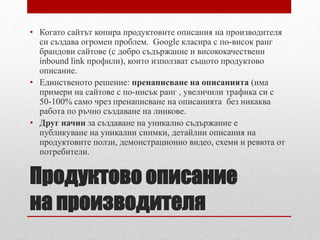 • Когато сайтът копира продуктовите описания на производителя 
си създава огромен проблем. Google класира с по-висок ранг 
брандови сайтове (с добро съдържание и висококачествени 
inbound link профили), които използват същото продуктово 
описание. 
• Единственото решение: пренаписване на описанията (има 
примери на сайтове с по-нисък ранг , увеличили трафика си с 
50-100% само чрез пренаписване на описанията без никаква 
работа по ръчно създаване на линкове. 
• Друг начин за създаване на уникално съдържание е 
публикуване на уникални снимки, детайлни описания на 
продуктовите ползи, демонстрационно видео, схеми и ревюта от 
потребители. 
Продуктово описание 
на производителя 
 
