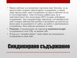 • Някои сайтове за електронна търговия имат блогове, за да 
предоставят пазрано ориентирано съдържание, а някои 
дори предоставят това съдържание на други сайтове (за да 
го популяризират). Това изглежда добра идея, но в 
действителност без подходящо SEO създава дублирано 
съдържание. Ако синдикалният партньор е по-авторитетен 
сайт (според inbound link profile) е възможно да получи по- 
висок ранг в класациите от сайта, на който е оригиналното 
съдържание. Има няколко решения за това: 
• Решение: Синдикалният ви партньор каноникализира 
съдържанието към URL на вашия сайт 
• И прилага “noindex,follow” meta robots на споделеното 
съдържание в своя сайт 
Синдикирано съдържание 
 