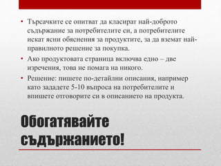 • Търсачките се опитват да класират най-доброто 
съдържание за потребителите си, а потребителите 
искат ясни обяснения за продуктите, за да вземат най- 
правилното решение за покупка. 
• Ако продуктовата страница включва едно – две 
изречения, това не помага на никого. 
• Решение: пишете по-детайлни описания, например 
като зададете 5-10 въпроса на потребителите и 
впишете отговорите си в описанието на продукта. 
Обогатявайте 
съдържанието! 
 