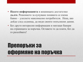 • Пазете информацията в кошницата достатъчно 
дълго. Решението за купуване понякога се взема 
бавно – улеснете максимално потребителя. Нека, ако 
дойде след седмица, да види своите попълнени данни. 
• Без други интересни информации и мигащи банери 
на страницата за поръчка. Оставете го да плати, без да 
го разсейвате! 
Препоръки за 
оформяне на поръчка 
 