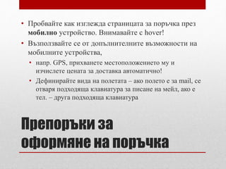 • Пробвайте как изглежда страницата за поръчка през 
мобилно устройство. Внимавайте с hover! 
• Възползвайте се от допълнителните възможности на 
мобилните устройства, 
• напр. GPS, прихванете местоположението му и 
изчислете цената за доставка автоматично! 
• Дефинирайте вида на полетата – ако полето е за mail, се 
отваря подходяща клавиатура за писане на мейл, ако е 
тел. – друга подходяща клавиатура 
Препоръки за 
оформяне на поръчка 
 