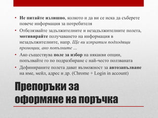 • Не питайте излишно, колкото и да ви се иска да съберете 
повече информация за потребителя 
• Отбелязвайте задължителните и незадължителните полета, 
мотивирайте получаването на информация в 
незадължителните, напр. Ще ви изпратим подходящи 
промоции, ако попълните ... 
• Ако съществува поле за избор на някакви опции, 
попълвайте го по подразбиране с най-често ползваната 
• Дефинираните полета дават възможност за автозапълване 
на име, мейл, адрес и др. (Chrome + Login in account) 
Препоръки за 
оформяне на поръчка 
 