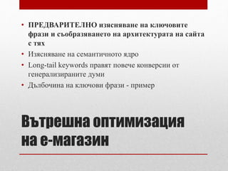 • ПРЕДВАРИТЕЛНО изясняване на ключовите 
фрази и съобразяването на архитектурата на сайта 
с тях 
• Изясняване на семантичното ядро 
• Long-tail keywords правят повече конверсии от 
генерализираните думи 
• Дълбочина на ключови фрази - пример 
Вътрешна оптимизация 
на е-магазин 
 