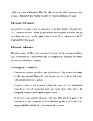 products, pictures, read reviews. Then they place their order and the company ships
the goodsdirectly to them. Popularexamples are Amazon, Flipkart, Jabong etc.
3. Consumerto Consumer
Consumer to consumer, where the consumers are in direct contact with each other
.No Company is involved. It helps people sell their personal goods and assets directly
to an interested party. Usually, goods traded are cars, bikes, electronics etc. OLX,
Quikr etc follow this model.
4. Consumerto Business
This is the reverse of B2C, it is a consumer to business. So the consumer provides a
good or some service to the company. Say for example an IT freelancer who demos
and sells his softwareto a company.
Advantages of E-Commerce
 E-commerce provides the sellers with a global reach. They remove the barrier
of place (geography). Now sellers and buyers can meet in the virtual world,
without the hindrance of location.
 Electronic commerce will substantially lower the transaction cost. It eliminates
many fixed costs of maintaining brick and mortar shops. This allows the
companies to enjoy a much higher margin of profit.
 It provides quick delivery of goods with very little effort on part of the
customer. Customer complaints are also addressed quickly. It also saves time,
energy and effort for both the consumers and the company.
 
