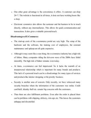  One other great advantage is the convenience it offers. A customer can shop
24×7. The website is functional at all times, it does not have working hours like
a shop.
 Electronic commerce also allows the customer and the business to be in touch
directly, without any intermediaries. This allows for quick communication and
transactions. It also gives a valuable personaltouch.
DisadvantagesofE-Commerce
 The start-up costs of the e-commerce portal are very high. The setup of the
hardware and the software, the training cost of employees, the constant
maintenance and upkeep are all quite expensive.
 Although it may seem like a sure thing, the e-commerce industry has a high risk
of failure. Many companies riding the dot-com wave of the 2000s have failed
miserably. The high risk of failure remains even today.
 At times, e-commerce can feel impersonal. So it lacks the warmth of an
interpersonal relationship which is important for many brands and products.
This lack of a personal touch can be a disadvantage for many types of services
and products like interior designing or the jewelry business.
 Security is another area of concern. Only recently, we have witnessed many
security breaches where the information of the customers was stolen. Credit
card theft, identity theft etc. remain big concerns with the customers.
 Then there are also fulfillment problems. Even after the order is placed there
can be problems with shipping, delivery, mix-ups etc. This leaves the customers
unhappy and dissatisfied.
 