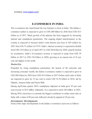 (courtesy: www.topper.com)
E-COMMERCE IN INDIA
The e-commerce has transformed the way business is done in India. The Indian e-
commerce market is expected to grow to US$ 200 billion by 2026 from US$ 38.5
billion as of 2017. Much growth of the industry has been triggered by increasing
internet and smartphone penetration. The ongoing digital transformation in the
country is expected to increase India’s total internet user base to 829 million by
2021 from 636.73 million in FY19. India’s internet economy is expected to double
from US$ 125 billion as of April 2017 to US$ 250 billion by 2020, majorly backed
by ecommerce. India’s E-commerce revenue is expected to jump from US$ 39
billion in 2017 to US$ 120 billion in 2020, growing at an annual rate of 51 per
cent, the highest in the world.
Market Size
Propelled by rising smartphone penetration, the launch of 4G networks and
increasing consumer wealth, the Indian e-commerce market is expected to grow to
US$ 200 billion by 2026 from US$ 38.5 billion in 2017 Online retail sales in India
are expected to grow by 31 per cent to touch US$ 32.70 billion in 2018, led by
Flipkart, Amazon India and Paytm Mall.
During April-June quarter 2019, smartphone shipment in India grew 9.9 per cent
year-on-year to 36.9 million shipments. It is expected to reach 160 million in 2019.
During 2018, electronics is currently the biggest contributor to online retail sales in
India with a share of 48 per cent, followed closely by apparel at 29 per cent.
Investments/ Developments
Some of the major developments in the Indian e-commerce sectorare as follows:
 