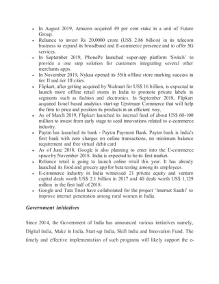  In August 2019, Amazon acquired 49 per cent stake in a unit of Future
Group.
 Reliance to invest Rs 20,0000 crore (US$ 2.86 billion) in its telecom
business to expand its broadband and E-commerce presence and to offer 5G
services.
 In September 2019, PhonePe launched super-app platform 'Switch’ to
provide a one stop solution for customers integrating several other
merchants apps.
 In November 2019, Nykaa opened its 55th offline store marking success in
tier II and tier III cities.
 Flipkart, after getting acquired by Walmart for US$ 16 billion, is expected to
launch more offline retail stores in India to promote private labels in
segments such as fashion and electronics. In September 2018, Flipkart
acquired Israel based analytics start-up Upstream Commerce that will help
the firm to price and position its products in an efficient way.
 As of March 2019, Flipkart launched its internal fund of about US$ 60-100
million to invest from early stage to seed innovations related to e-commerce
industry.
 Paytm has launched its bank - Paytm Payment Bank. Paytm bank is India's
first bank with zero charges on online transactions, no minimum balance
requirement and free virtual debit card
 As of June 2018, Google is also planning to enter into the E-commerce
spaceby November 2018. India is expected to be its first market.
 Reliance retail is going to launch online retail this year. It has already
launched its food and grocery app for beta testing among its employees.
 E-commerce industry in India witnessed 21 private equity and venture
capital deals worth US$ 2.1 billion in 2017 and 40 deals worth US$ 1,129
million in the first half of 2018.
 Google and Tata Trust have collaborated for the project ‘Internet Saathi’ to
improve internet penetration among rural women in India.
Government initiatives
Since 2014, the Government of India has announced various initiatives namely,
Digital India, Make in India, Start-up India, Skill India and Innovation Fund. The
timely and effective implementation of such programs will likely support the e-
 