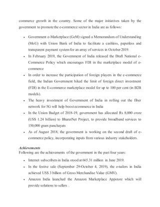 commerce growth in the country. Some of the major initiatives taken by the
government to promote the e-commerce sector in India are as follows:
 Government e-Marketplace (GeM) signed a Memorandum of Understanding
(MoU) with Union Bank of India to facilitate a cashless, paperless and
transparent payment system for an array of services in October2019.
 In February 2019, the Government of India released the Draft National e-
Commerce Policy which encourages FDI in the marketplace model of e-
commerce
 In order to increase the participation of foreign players in the e-commerce
field, the Indian Government hiked the limit of foreign direct investment
(FDI) in the E-commerce marketplace model for up to 100 per cent (in B2B
models).
 The heavy investment of Government of India in rolling out the fiber
network for 5G will help boostecommerce in India
 In the Union Budget of 2018-19, government has allocated Rs 8,000 crore
(US$ 1.24 billion) to BharatNet Project, to provide broadband services to
150,000 gram panchayats
 As of August 2018, the government is working on the second draft of e-
commerce policy, incorporating inputs from various industry stakeholders.
Achievements
Following are the achievements of the government in the past four years:
 Internet subscribers in India stood at 665.31 million in June 2019.
 In the festive sale (September 29-October 4, 2019), the e-tailers in India
achieved US$ 3 billion of Gross Merchandise Value (GMV).
 Amazon India launched the Amazon Marketplace Appstore which will
provide solutions to sellers .
 